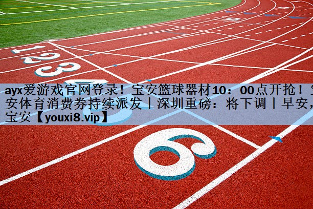 ayx爱游戏官网登录！宝安篮球器材10：00点开抢！宝安体育消费券持续派发丨深圳重磅：将下调丨早安，宝安
