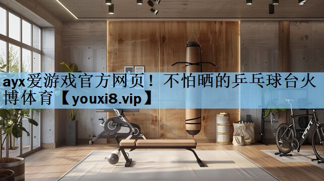 ayx爱游戏官方网页！不怕晒的乒乓球台火博体育